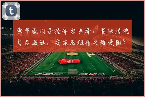 意甲豪门争抢齐尔克泽，曼联清洗与否成谜，安东尼租借之路受阻？