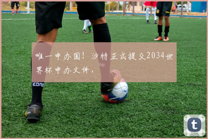 唯一申办国！沙特正式提交2034世界杯申办文件，