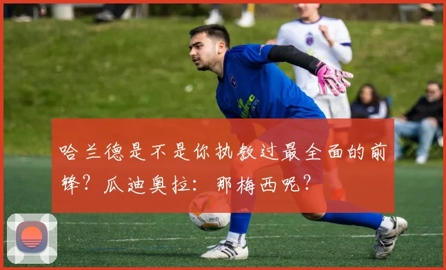 哈兰德是不是你执教过最全面的前锋？瓜迪奥拉：那梅西呢？