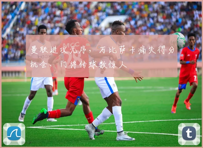 曼联进攻无序，万比萨卡痛失得分机会，门将传球数惊人