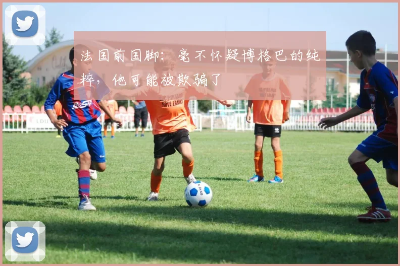 法国前国脚：毫不怀疑博格巴的纯粹，他可能被欺骗了