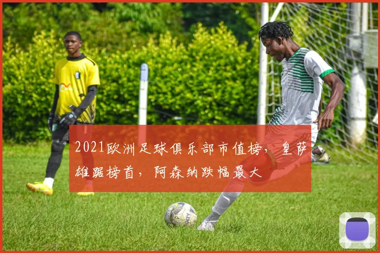 2021欧洲足球俱乐部市值榜，皇萨雄踞榜首，阿森纳跌幅最大