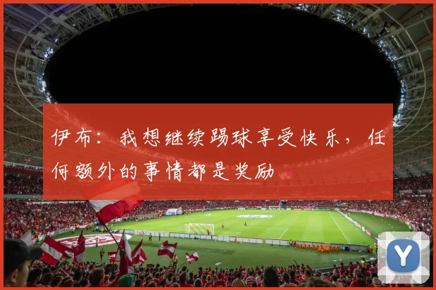 伊布：我想继续踢球享受快乐，任何额外的事情都是奖励