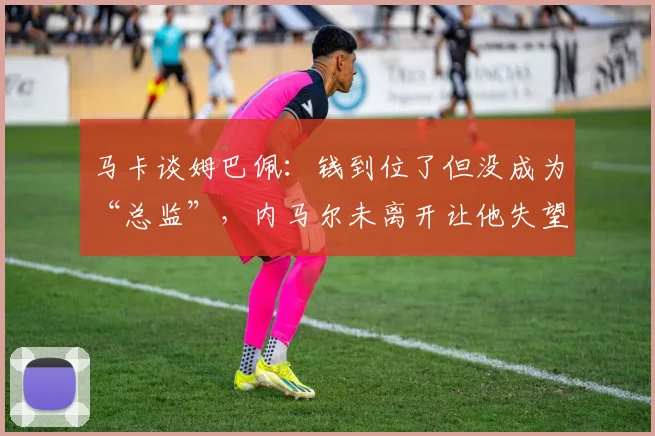 马卡谈姆巴佩：钱到位了但没成为“总监”，内马尔未离开让他失望