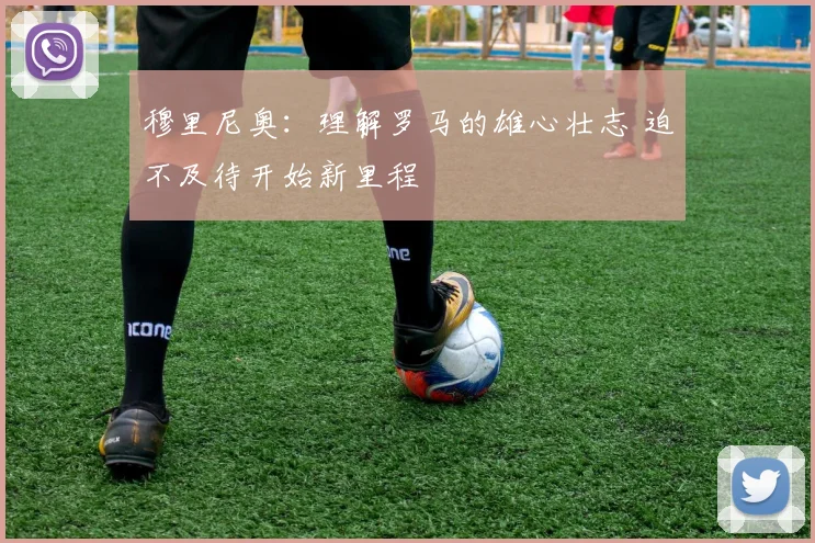 穆里尼奥：理解罗马的雄心壮志 迫不及待开始新里程