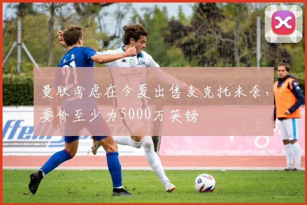曼联考虑在今夏出售麦克托米奈，要价至少为5000万英镑
