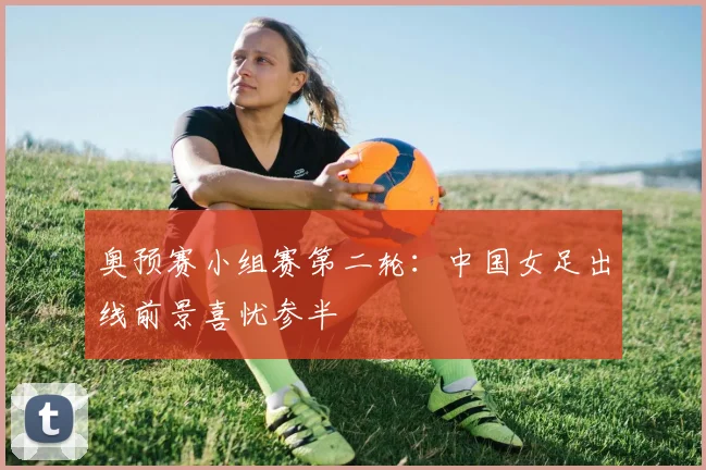奥预赛小组赛第二轮：中国女足出线前景喜忧参半
