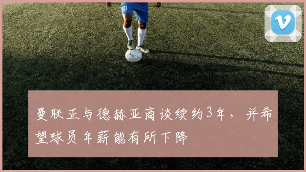 曼联正与德赫亚商谈续约3年，并希望球员年薪能有所下降