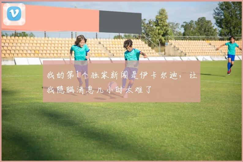 我的第1个独家新闻是伊卡尔迪，让我隐瞒消息几小时太难了