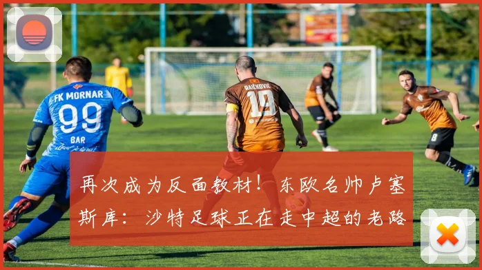 再次成为反面教材！东欧名帅卢塞斯库：沙特足球正在走中超的老路