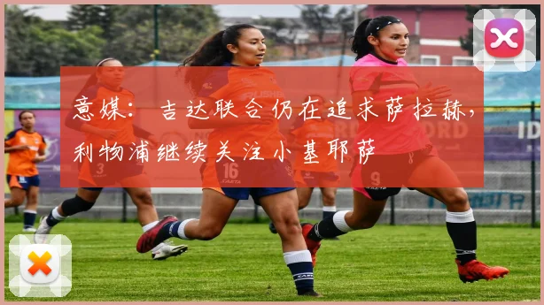 意媒：吉达联合仍在追求萨拉赫，利物浦继续关注小基耶萨