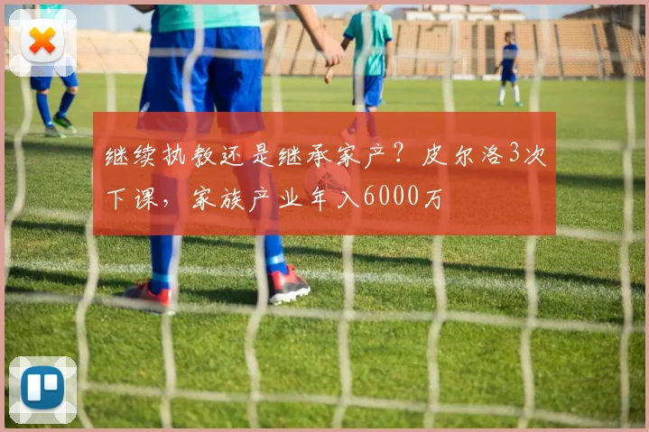 继续执教还是继承家产？皮尔洛3次下课，家族产业年入6000万