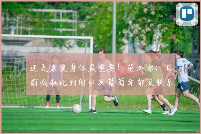 还是康复身体最重要！范加尔：目前我和比利时以及葡萄牙都没联系