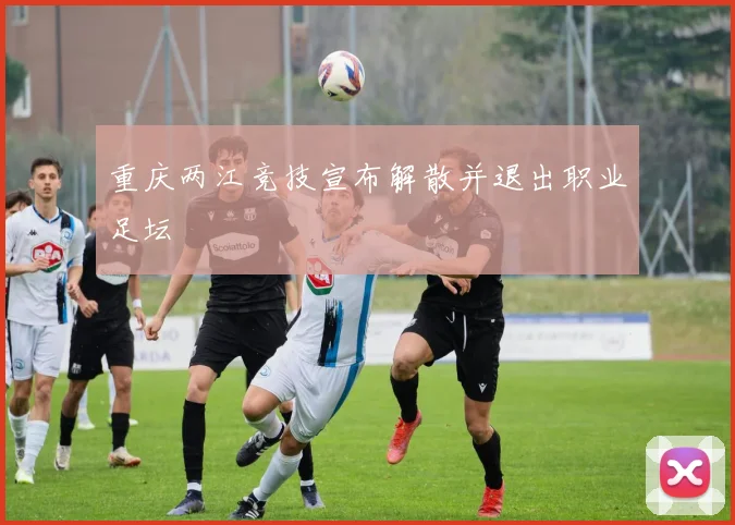 重庆两江竞技宣布解散并退出职业足坛