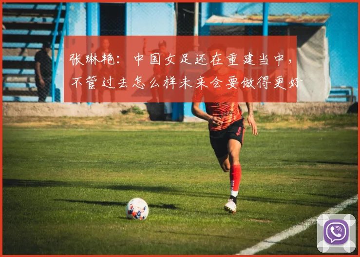 张琳艳：中国女足还在重建当中，不管过去怎么样未来会要做得更好