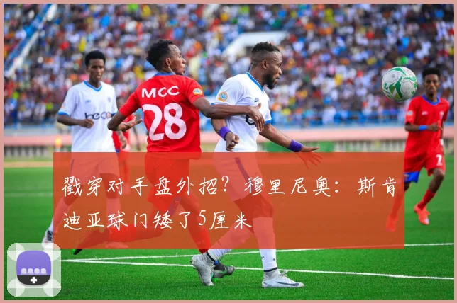 戳穿对手盘外招？穆里尼奥：斯肯迪亚球门矮了5厘米