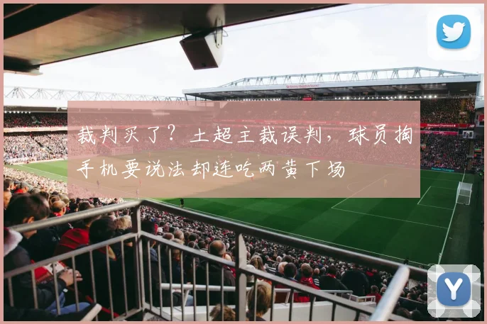 裁判买了？土超主裁误判，球员掏手机要说法却连吃两黄下场