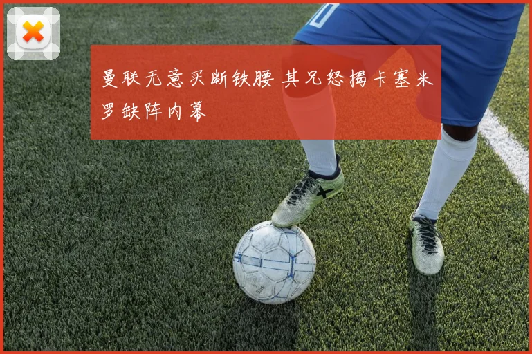 曼联无意买断铁腰 其兄怒揭卡塞米罗缺阵内幕