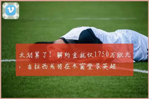 太划算了！解约金就仅1750万欧元，吉拉西或将在冬窗登录英超
