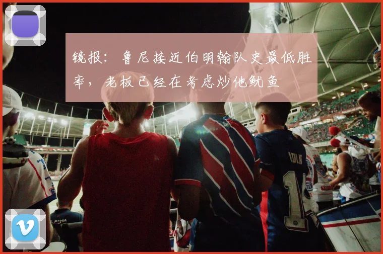 镜报：鲁尼接近伯明翰队史最低胜率，老板已经在考虑炒他鱿鱼