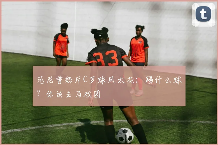 范尼曾怒斥C罗球风太花：踢什么球？你该去马戏团