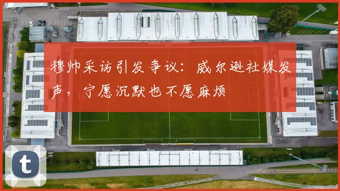 穆帅采访引发争议：威尔逊社媒发声，宁愿沉默也不愿麻烦