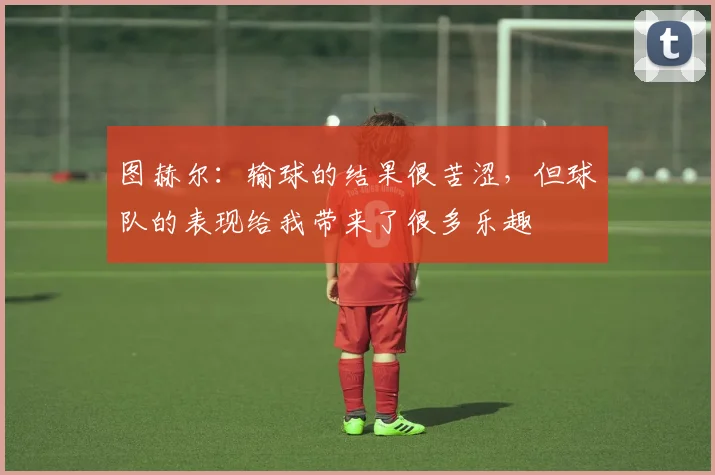 图赫尔：输球的结果很苦涩，但球队的表现给我带来了很多乐趣