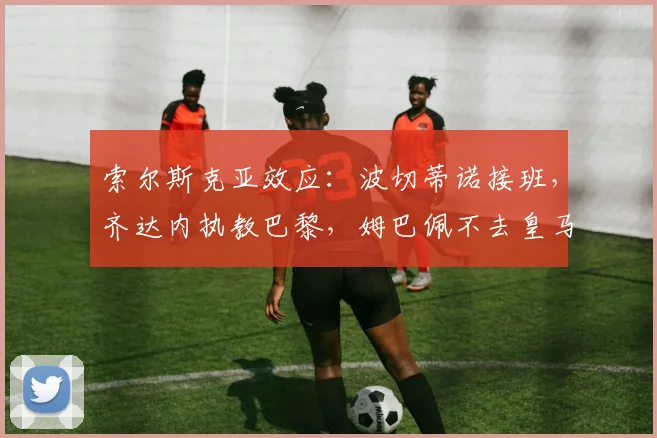索尔斯克亚效应：波切蒂诺接班，齐达内执教巴黎，姆巴佩不去皇马