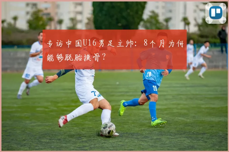 专访中国U16男足主帅：8个月为何能够脱胎换骨？