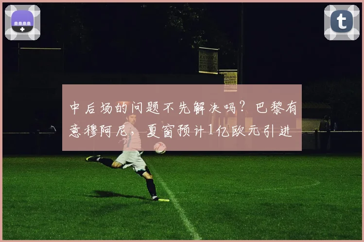中后场的问题不先解决吗？巴黎有意穆阿尼，夏窗预计1亿欧元引进