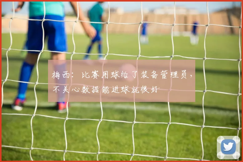 梅西：比赛用球给了装备管理员，不关心数据能进球就很好