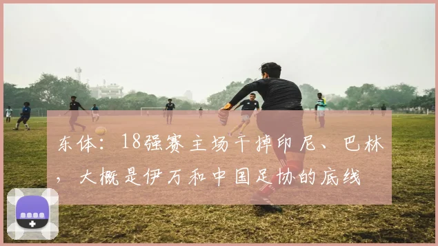 东体：18强赛主场干掉印尼、巴林，大概是伊万和中国足协的底线