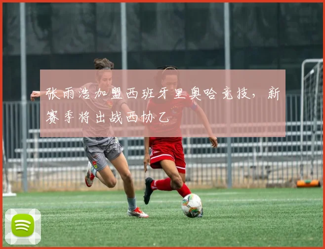 张雨浩加盟西班牙里奥哈竞技，新赛季将出战西协乙