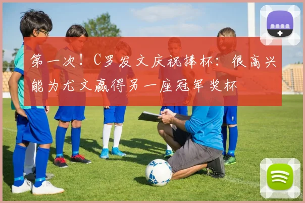 第一次！C罗发文庆祝捧杯：很高兴能为尤文赢得另一座冠军奖杯