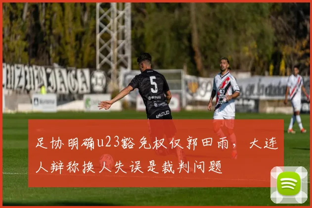 足协明确u23豁免权仅郭田雨，大连人辩称换人失误是裁判问题