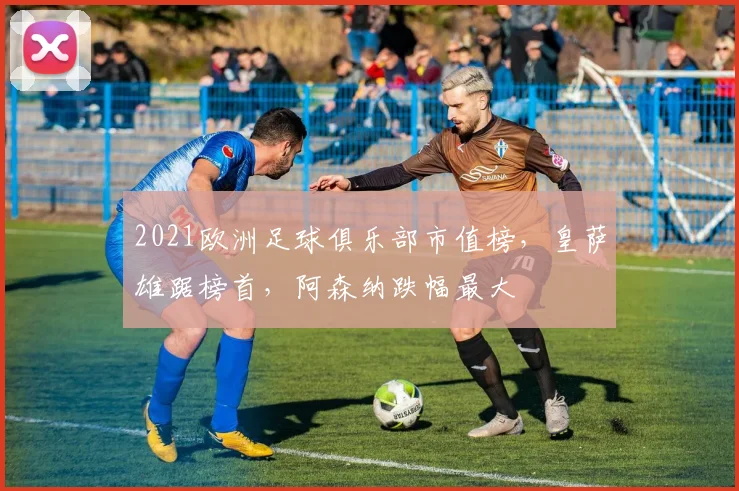 2021欧洲足球俱乐部市值榜，皇萨雄踞榜首，阿森纳跌幅最大