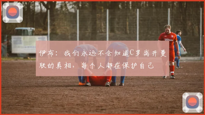 伊布：我们永远不会知道C罗离开曼联的真相，每个人都在保护自己